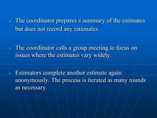 • The coordinator prepares a summary of the estimates
but does not record any rationales.
• The coordinator calls a group meeting to focus on
issues where the estimates vary widely.
• Estimators complete another estimate again
anonymously. The process is iterated as many rounds
as necessary.
 