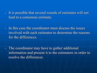 • It is possible that several rounds of estimates will not
lead to a consensus estimate.
• In this case the coordinator must discuss the issues
involved with each estimator to determine the reasons
for the differences.
• The coordinator may have to gather additional
information and present it to the estimators in order to
resolve the differences.
 