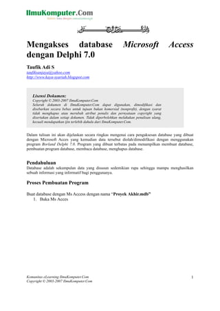 Komunitas eLearning IlmuKomputer.Com
Copyright © 2003-2007 IlmuKomputer.Com
1
Mengakses database Microsoft Access
dengan Delphi 7.0
Taufik Adi S
taufiksanjaya@yahoo.com
http://www.kaya-syariah.blogspot.com
Lisensi Dokumen:
Copyright © 2003-2007 IlmuKomputer.Com
Seluruh dokumen di IlmuKomputer.Com dapat digunakan, dimodifikasi dan
disebarkan secara bebas untuk tujuan bukan komersial (nonprofit), dengan syarat
tidak menghapus atau merubah atribut penulis dan pernyataan copyright yang
disertakan dalam setiap dokumen. Tidak diperbolehkan melakukan penulisan ulang,
kecuali mendapatkan ijin terlebih dahulu dari IlmuKomputer.Com.
Dalam tulisan ini akan dijelaskan secara ringkas mengenai cara pengaksesan database yang dibuat
dengan Microsoft Acces yang kemudian data tersebut diolah/dimodifikasi dengan menggunakan
program Borland Delphi 7.0. Program yang dibuat terbatas pada menampilkan membuat database,
pembuatan program database, membaca database, menghapus database.
Pendahuluan
Database adalah sekumpulan data yang disusun sedemikian rupa sehingga mampu menghasilkan
sebuah informasi yang informatif bagi penggunanya.
Proses Pembuatan Program
Buat database dengan Ms Access dengan nama “Proyek Akhir.mdb”
1. Buka Ms Acces
 