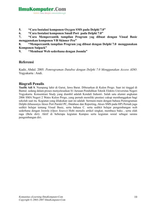 Komunitas eLearning IlmuKomputer.Com
Copyright © 2003-2007 IlmuKomputer.Com
10
5. SMS pada Delphi 7.0”
6. “Cara Instalasi komponen Small Port pada Delphi 7.0”
7. “Cara Mempercantik tampilan Program yag dibuat dengan Visual Basic
menggunakan komponen VB Skinner Pro”
8. “Mempercantik tampilan Program yag dibuat dengan Delphi 7.0 menggunakan
Komponen Suipack”
9. “Membuat Web sederhana dengan Joomla”
Referensi
Kadir, Abdul. 2005. Pemrograman Databse dengan Delphi 7.0 Menggunakan Access ADO.
Yogyakarta : Andi.
Biografi Penulis
Taufik Adi S. Numpang lahir di Garut, Jawa Barat. Dibesarkan di Kulon Progo. Saat ini tinggal di
Bantul. sedang dala an Pendidikan Teknik Elektro Universitas Negeri
Yogyak ambil adalah Kendali Industri. Salah satu alumni angkatan
2006 SMA Negeri 2 Wates Kulon Progo, yang pernah memiliki prestasi cukup membanggakan bagi
sekolah saat itu. Kegiatan yang dilakukan saat ini adalah bermain-main dengan bahasa Pemrograman
Delphi (khususnya Akses Port Paralel PC, Database dan Reporting, Akses SMS pada HP) Pernah juga
sedikit belajar tentang Visual Basic, serta bahasa C. serta sedikit belajar pengembangan web
sederhana dengan Joomla (Open Source) Hobi menulis artikel singkat, membaca buku , serta olah
raga (Bela diri). Aktif di beberapa kegiatan Kampus serta kegiatan sosial sebagai sarana
pengembangan diri.
“Cara Instalasi komponen Oxygen
m proses menyelesaikan S1 Jurus
arta. Konsentrasi Study yang di
 