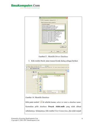 Komunitas eLearning IlmuKomputer.Com
Copyright © 2003-2007 IlmuKomputer.Com
6
Gambar13 . Memilih Driver Database
dialog sebagai berikut:
Gambar 14. Mem Database
Klik pada tombol di sebelah kanan, select or enter a databae name.
Kemudian pilih database Proyek Akhir.mdb yang telah dibuat
sebelumnya. Selanjutnya, klik tombol Test Connection, jika telah terjadi
3. Klik tombol Build, akan muncul kotak
ilih
 