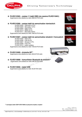 Delphi Poland S.A., ul. Gen.Okulickiego 7, 38-400 Krosno, tel. +48 13 43 71 143, fax. +48 13 43 71 367
PLHSV10365 – zestaw 11 kabli OBD (nie zawiera PLHSV10481)
Sugerowana cena detaliczna netto 2995,00 PLN netto
PLHSV10366 – zestaw kabli do samochodów niemieckich
PLHSV10202 – VW/Audi 2+2 Pin
PLHSV10203 – Mercedes 14 Pin
PLHSV10204 – Opel 10 Pin
PLHSV10210 – BMW 20 Pin
PLHSV10211 – Mercedes 38 Pin
Sugerowana cena detaliczna netto 1685,00 PLN netto
PLHSV10367 – zestaw kabli do samochodów włoskich i francuskich
PLHSV10205 – PSA 2 Pin
PLHSV10206 – PSA 30 Pin
PLHSV10207 – Renault 12 Pin
PLHSV10209 – Fiat 3 Pin
PLHSV10212 – kabel zasiljący
Sugerowana cena detaliczna netto 1435,00 PLN netto
PLHSV10489 – drukarka HP**
Sugerowana cena detaliczna netto 450,00 PLN netto
PLHSV10088 – komunikator Bluetooth do drukarki**
Sugerowana cena detaliczna netto 266,00 PLN netto
PLHSV10068 – kabel USB
Sugerowana cena detaliczna netto 45,00 PLN netto
**) wymagany kabel USB PLHSV10068 do połączenia obydwu urządzeń
Skype: obd2works
MSN: obd2works@hotmail.com
Email:obd2works@gmail.com
http://www.obd2works.com
 