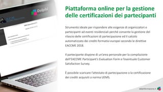 Piattaforma online per la gestione
delle certificazioni dei partecipanti
Strumento ideale per rispondere alle esigenze di organizzatori e
partecipanti ad eventi residenziali perché consente la gestione del
rilascio delle certificazioni di partecipazione ed il calcolo
automatizzato dei crediti formativi europei secondo le direttive
EACCME 2018.
Il partecipante dispone di un’area personale per la compilazione
dell’EACCME Participant’s Evaluation Form e l’eventuale Customer
Satisfaction Survey.
È possibile scaricare l’attestato di partecipazione o la certificazione
dei crediti acquisiti a norma UEMS.
 