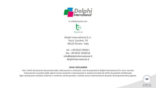 Delphi International S.r.l.
Via A. Zucchini, 79
44122 Ferrara - Italy
tel.: +39 0532 595011
fax: +39 0532 1934214
info@delphiinternational.it
delphiinternational.it
LEGAL DISCLAIMER
Tutti i diritti del presente documento (dati, informazioni e contenuti) sono di proprietà di Delphi International Srl e sono riservati.
Il documento è protetto dalle vigenti norme nazionali e internazionali in materia di tutela dei diritti di proprietà intellettuale.
Ogni riproduzione e/utilizzo di forma e contenuti, anche parziale, è vietata senza l’autorizzazione da parte dei proprietari del progetto.
In collaborazione con:
 