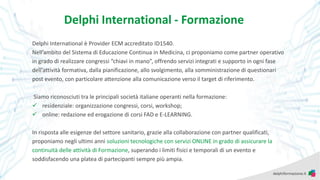 Delphi International - Formazione
Delphi International è Provider ECM accreditato ID1540.
Nell’ambito del Sistema di Educazione Continua in Medicina, ci proponiamo come partner operativo
in grado di realizzare congressi “chiavi in mano”, offrendo servizi integrati e supporto in ogni fase
dell’attività formativa, dalla pianificazione, allo svolgimento, alla somministrazione di questionari
post evento, con particolare attenzione alla comunicazione verso il target di riferimento.
Siamo riconosciuti tra le principali società italiane operanti nella formazione:
✓ residenziale: organizzazione congressi, corsi, workshop;
✓ online: redazione ed erogazione di corsi FAD e E-LEARNING.
In risposta alle esigenze del settore sanitario, grazie alla collaborazione con partner qualificati,
proponiamo negli ultimi anni soluzioni tecnologiche con servizi ONLINE in grado di assicurare la
continuità delle attività di Formazione, superando i limiti fisici e temporali di un evento e
soddisfacendo una platea di partecipanti sempre più ampia.
 