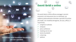 Eventi ibridi e online
Gli eventi ibridi e online offrono vantaggi in termini
economici e di interazione live e on demand, con
audience potenzialmente illimitate e periodi di fruizione
più lunghi, con modalità eterogenee, da casa, ufficio, in
movimento:
✓ congresso multisala
✓ simposio
✓ press conference
✓ meeting one to one
✓ lancio di prodotti
✓ e-learning
✓ webinarComunicare senza incontrarsi fisicamente,
con noi è possibile
 