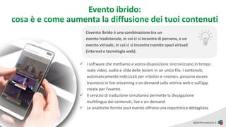 Evento ibrido:
cosa è e come aumenta la diffusione dei tuoi contenuti
✓ I software che mettiamo a vostra disposizione sincronizzano in tempo
reale video, audio e slide delle lezioni in un unico file. I contenuti,
automaticamente indicizzati per «titolo» e «nome», possono essere
trasmessi in live-streaming e on demand sulla vetrina web e sull’app
create per l’evento.
✓ Il servizio di traduzione simultanea permette la divulgazione
multilingua dei contenuti, live e on-demand.
✓ Le analitiche fornite post evento offrono una reportistica dettagliata.
L’evento ibrido è una combinazione tra un
evento tradizionale, in cui ci si incontra di persona, e un
evento virtuale, in cui ci si incontra tramite spazi virtuali
(internet e tecnologia web).
 