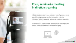 Corsi, seminari e meeting
in diretta streaming
Abbiamo a disposizione una dotazione tecnologica che rende
possibile svolgere corsi, seminari o meeting in diretta
streaming online, riducendo i costi di un evento residenziale.
Il sistema offre ai partecipanti la possibilità di interagire con il
board, ponendo domande in instant messaging.
 