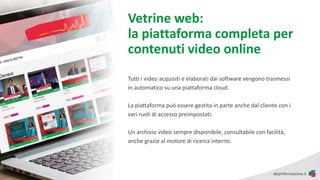Vetrine web:
la piattaforma completa per
contenuti video online
Tutti i video acquisiti e elaborati dai software vengono trasmessi
in automatico su una piattaforma cloud.
La piattaforma può essere gestita in parte anche dal cliente con i
vari ruoli di accesso preimpostati.
Un archivio video sempre disponibile, consultabile con facilità,
anche grazie al motore di ricerca interno.
 