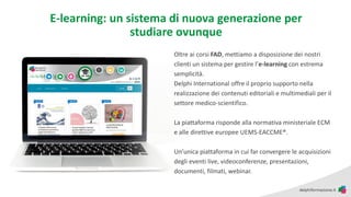 E-learning: un sistema di nuova generazione per
studiare ovunque
Oltre ai corsi FAD, mettiamo a disposizione dei nostri
clienti un sistema per gestire l’e-learning con estrema
semplicità.
Delphi International offre il proprio supporto nella
realizzazione dei contenuti editoriali e multimediali per il
settore medico-scientifico.
La piattaforma risponde alla normativa ministeriale ECM
e alle direttive europee UEMS-EACCME®.
Un’unica piattaforma in cui far convergere le acquisizioni
degli eventi live, videoconferenze, presentazioni,
documenti, filmati, webinar.
 