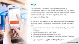 Potrai sviluppare il tuo canale multimediale e mantenerlo
costantemente aggiornato, con tutte le informazioni utili sugli eventi
in corso, live streaming, video e presentazioni, oltre a fruire di svariate
funzioni interattive per aumentare la partecipazione e il
coinvolgimento del pubblico.
In alternativa, potrai acquistare uno spazio, personalizzarlo e attivare
le funzioni che più ti interessano all’interno della app DELPHIECM, tra
cui:
✓ inserire informazioni relative all’evento quali Faculty, programma,
location…
✓ condividere documenti, foto e video
✓ inviare ai partecipanti messaggi in real time
✓ far interagire relatori e platea con funzioni di Question & Answer
La app è disponibile su App Store e Google Play Store.
App
 