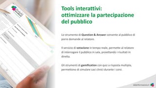 Tools interattivi:
ottimizzare la partecipazione
del pubblico
Lo strumento di Question & Answer consente al pubblico di
porre domande al relatore.
Il servizio di votazione in tempo reale, permette al relatore
di interrogare il pubblico in sala, proiettando i risultati in
diretta.
Gli strumenti di gamification con quiz a risposta multipla,
permettono di simulare casi clinici durante i corsi.
 