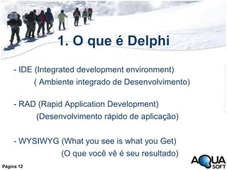 1. O que é Delphi - IDE (Integrated development environment) ( Ambiente integrado de Desenvolvimento)  - RAD (Rapid Application Development) (Desenvolvimento rápido de aplicação) - WYSIWYG (What you see is what you Get) (O que você vê é seu resultado) Página 12 