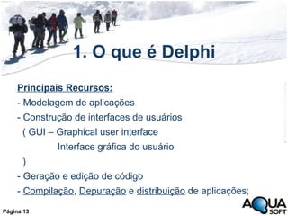 1. O que é Delphi Principais Recursos: - Modelagem de aplicações - Construção de interfaces de usuários  ( GUI – Graphical user interface  Interface gráfica do usuário ) - Geração e edição de código -  Compilação ,  Depuração  e  distribuição  de aplicações; Página 13 