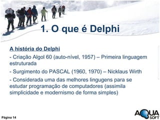 1. O que é Delphi A história do Delphi - Criação Algol 60 (auto-nível, 1957) – Primeira linguagem estruturada - Surgimento do PASCAL (1960, 1970) – Nicklaus Wirth - Considerada uma das melhores lingugens para se estudar programação de computadores (assimila simplicidade e modernismo de forma simples) Página 14 
