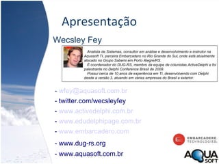 Apresentação Wecsley Fey -   [email_address] - twitter.com/wecsleyfey -  www.activedelphi.com.br -  www.edudelphipage.com.br -  www.embarcadero.com - www.dug-rs.org   - www.aquasoft.com.br Analista de Sistemas, consultor em análise e desenvolvimento e instrutor na Aquasoft TI, parceira Embarcadero no Rio Grande do Sul, onde está atualmente alocado no Grupo Sabemi em Porto Alegre/RS.    É coordenador do DUG-RS, membro da equipe de colunistas ActiveDelphi e foi palestrante no Delphi Conference Brasil de 2009. Possui cerca de 10 anos de experiência em TI, desenvolvendo com Delphi desde a versão 3, atuando em várias empresas do Brasil e exterior. 