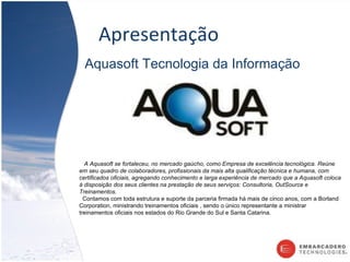 Apresentação Aquasoft Tecnologia da Informação A Aquasoft se fortaleceu, no mercado gaúcho, como Empresa de excelência tecnológica. Reúne em seu quadro de colaboradores, profissionais da mais alta qualificação técnica e humana, com certificados oficiais, agregando conhecimento e larga experiência de mercado que a Aquasoft coloca à disposição dos seus clientes na prestação de seus serviços: Consultoria, OutSource e Treinamentos. Contamos com toda estrutura e suporte da parceria firmada há mais de cinco anos, com a Borland Corporation, ministrando treinamentos oficiais , sendo o único representante a ministrar treinamentos oficiais nos estados do Rio Grande do Sul e Santa Catarina. 