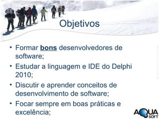 Objetivos Formar  bons  desenvolvedores de software; Estudar a linguagem e IDE do Delphi 2010; Discutir e aprender conceitos de desenvolvimento de software; Focar sempre em boas práticas e excelência; 
