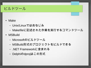 ビルドツール
● Make
– Unix/Linuxではおなじみ
– Makefileに記述された作業を実行するコマンドツール
● MSBuild
– Microsoftのビルドツール
– MSBuild形式のプロジェクトをビルドできる
– .NET Frameworkに含まれる
– Delphiのdprojはこの形式
 