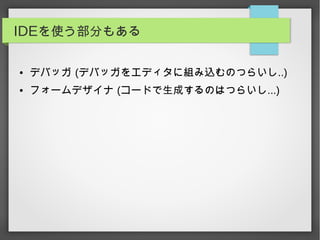 IDEを使う部分もある
● デバッガ (デバッガをエディタに組み込むのつらいし..)
● フォームデザイナ (コードで生成するのはつらいし...)
 