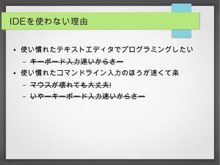 IDEを使わない理由
● 使い慣れたテキストエディタでプログラミングしたい
– キーボード入力速いからさー
● 使い慣れたコマンドライン入力のほうが速くて楽
– マウスが壊れても大丈夫!
– いやーキーボード入力速いからさー
 