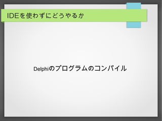 IDEを使わずにどうやるか
Delphiのプログラムのコンパイル
 