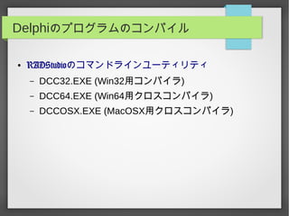 Delphiのプログラムのコンパイル
● RADStudioのコマンドラインユーティリティ
– DCC32.EXE (Win32用コンパイラ)
– DCC64.EXE (Win64用クロスコンパイラ)
– DCCOSX.EXE (MacOSX用クロスコンパイラ)
 