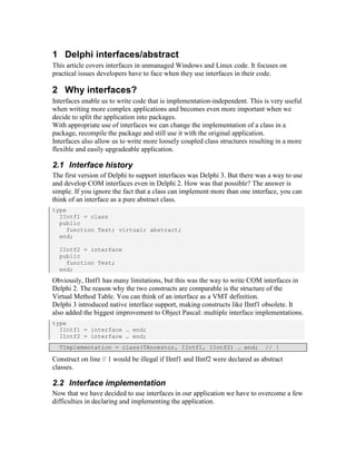 1 Delphi interfaces/abstract
This article covers interfaces in unmanaged Windows and Linux code. It focuses on
practical issues developers have to face when they use interfaces in their code.

2 Why interfaces?
Interfaces enable us to write code that is implementation-independent. This is very useful
when writing more complex applications and becomes even more important when we
decide to split the application into packages.
With appropriate use of interfaces we can change the implementation of a class in a
package, recompile the package and still use it with the original application.
Interfaces also allow us to write more loosely coupled class structures resulting in a more
flexible and easily upgradeable application.

2.1 Interface history
The first version of Delphi to support interfaces was Delphi 3. But there was a way to use
and develop COM interfaces even in Delphi 2. How was that possible? The answer is
simple. If you ignore the fact that a class can implement more than one interface, you can
think of an interface as a pure abstract class.
type
  IIntf1 = class
  public
     function Test; virtual; abstract;
  end;

  IIntf2 = interface
  public
    function Test;
  end;
Obviously, IIntf1 has many limitations, but this was the way to write COM interfaces in
Delphi 2. The reason why the two constructs are comparable is the structure of the
Virtual Method Table. You can think of an interface as a VMT definition.
Delphi 3 introduced native interface support, making constructs like IIntf1 obsolete. It
also added the biggest improvement to Object Pascal: multiple interface implementations.
type
  IIntf1 = interface … end;
  IIntf2 = interface … end;
  TImplementation = class(TAncestor, IIntf1, IIntf2) … end;                    // !

Construct on line // 1 would be illegal if IIntf1 and IIntf2 were declared as abstract
classes.

2.2 Interface implementation
Now that we have decided to use interfaces in our application we have to overcome a few
difficulties in declaring and implementing the application.
 