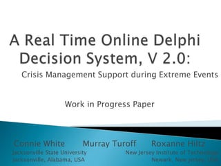 A Real Time Online Delphi Decision System, V 2.0: Crisis Management Support during Extreme EventsA module contribution to  1 Connie White       Murray Turoff      Roxanne Hiltz   Jacksonville State University                      New Jersey Institute of Technology  Jacksonville, Alabama, USA                                      Newark, New jersey, USA   
