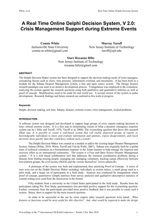 White, et al.                                                                 Real Time Online Delphi Decision System




 A Real Time Online Delphi Decision System, V 2.0:
 Crisis Management Support during Extreme Events

                      Connie White                                           Murray Turoff
                Jacksonville State University                        New Jersey Institute of Technology
                connie.m.white@gmail.com                                      turoff@njit.edu

                                            Starr Roxanne Hiltz
                                      New Jersey Institute of Technology
                                         roxanne.hiltz@gmail.com

ABSTRACT
The Delphi Decision Maker system has been designed to support the decision making needs of crisis managers,
considering factors such as stress, time pressure, information overload, and uncertainty. It has been built as a
module for the Sahana Disaster Management system, a free and open source system. The Design Science
research paradigm was used in an iterative development process. Triangulation was employed in the evaluation,
analyzing the system against the research questions using both qualitative and quantitative statistics as well as
proof of concept. Modifications need to be made for real world use. A second version of the system is under
development. Research findings and future research are outlined in this work in progress.


Keywords
Delphi, decision making, real time, Sahana, disaster, extreme events, crisis management, wicked problems


INTRODUCTION
A software system was designed and developed to support large groups of crisis experts making decisions in
time- critical extreme events. It is a first step in instantiating visions of what a dynamic emergency response
system can be ( Hiltz and Turoff, 1978; Turoff et al, 2004). The overarching question that drove this research
effort was: Is it possible to create a web-based system that will enable dispersed groups of experts or
knowledgeable individuals to share and evaluate information and opinions, expose disagreements, and reach
decisions more quickly than they could have without such a system?
          The Delphi Decision Maker was created as a module to add to the existing larger Disaster Management
System, Sahana (White, 2010; White, Turoff and Van de Walle, 2007). Sahana was originally built by a global
team of technical volunteers as a humanitarian response to the Asian tsunami to help manage the response and
recovery effort as an international community. The system is a Free and Open Source Disaster Management
system. “ It is a web based collaboration tool that addresses the common coordination problems during a
disaster from finding missing people, managing aid, managing volunteers, tracking camps effectively between
Government groups, the civil society (NGOs) and the victims themselves” (www.sahana.lk).
         A prototype of the system was built and implemented, thus satisfying Proof of Concept. A series of
tests were run on the Delphi Decision Maker including: individuals as system testers, a small group used as a
pilot study, and a larger set of participants in a field study. Analysis was conducted by triangulation where
proof of concept, quantitative (simple statistics from survey analysis) and qualitative (descriptive) statistics of
content coding were used from the discussions in the forums
         Fifty students from a university in the United States participated in the field study. Results from the
participants taking Pre/ Post Study questionnaires also provided positive support for the overarching question.
Further, comments from the participants provided more positive feedback that it was possible to create such a
system. Hence, there is support for the main research question.
         In order to be successful in the use by crisis experts other research questions were asked: What
features or functions would be most useful for this objective? And, what would be required to make the design



Proceedings of the 7th International ISCRAM Conference – Seattle, USA, May 2010                                    1
 