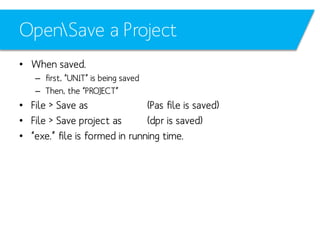 OpenSave a Project
• When saved.
– first, “UNIT” is being saved
– Then, the “PROJECT”

• File > Save as
(Pas file is saved)
• File > Save project as
(dpr is saved)
• “exe.” file is formed in running time.

 