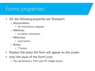 Forms properties
• All the following properties are ‘boolean’s:
– BiSystemMenu:
• All three buttons disappear.

– BiMinimize:
• to taskbar minimization.

– BiMaximize:
• resize button.

– BiHelp:
• ’?’ button.

• Position: the place the form will appear on the screen.
• Icon: the style of the form’s icon.
– You can browse it from your PC images & pics.

 