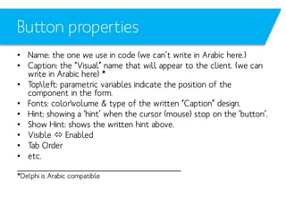 Button properties
• Name: the one we use in code (we can’t write in Arabic here.)
• Caption: the “Visual” name that will appear to the client. (we can
write in Arabic here) *
• Topleft: parametric variables indicate the position of the
component in the form.
• Fonts: colorvolume & type of the written “Caption” design.
• Hint: showing a ‘hint’ when the cursor (mouse) stop on the ‘button’.
• Show Hint: shows the written hint above.
• Visible  Enabled
• Tab Order
• etc.
_________________________________
*Delphi is Arabic compatible

 