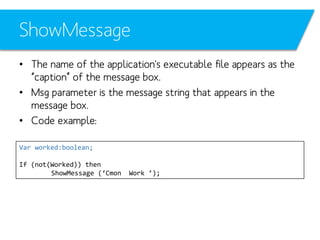 ShowMessage
• The name of the application's executable file appears as the
“caption” of the message box.
• Msg parameter is the message string that appears in the
message box.
• Code example:
Var worked:boolean;
If (not(Worked)) then
ShowMessage (‘Cmon

Work ’);

 