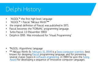 Delphi History
•
•
•
•
•
•

‘ALGOL’* the first high-level language
‘ALGOL’* > Pascal ‘Niklaus Wirth’**
the original definition of Pascal was published in 1971.
Pascal becomes the ‘FORMAL’ programming language.
Turbo Pascal 1.0 (November 1983)
Delphi in 1995 Was introduced for ‘Visual Programming’

• *ALGOL: Algorithmic language
• ** Niklaus Wirth: (b. February 15, 1934) is a Swiss computer scientist, best
known for designing Pascal programming language, and for pioneering
several classic topics in software engineering. In 1984 he won the Turing
Award for developing a sequence of innovative computer languages.

 