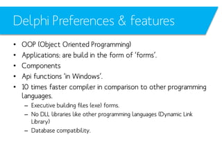 Delphi Preferences & features
•
•
•
•
•

OOP (Object Oriented Programming)
Applications: are build in the form of ‘forms’.
Components
Api functions ‘in Windows’.
10 times faster compiler in comparison to other programming
languages.
– Executive building files (exe) forms.
– No DLL libraries like other programming languages (Dynamic Link
Library)
– Database compatibility.

 