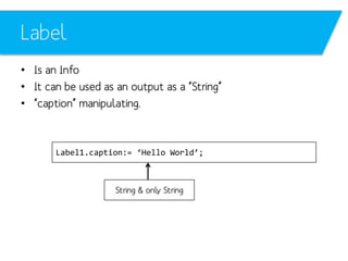 Label
• Is an Info
• It can be used as an output as a “String”
• “caption” manipulating.

Label1.caption:= ‘Hello World’;

String & only String

 