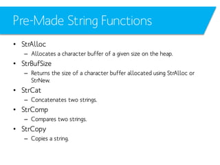 Pre-Made String Functions
• StrAlloc
– Allocates a character buffer of a given size on the heap.

• StrBufSize
– Returns the size of a character buffer allocated using StrAlloc or
StrNew.

• StrCat
– Concatenates two strings.

• StrComp
– Compares two strings.

• StrCopy
– Copies a string.

 