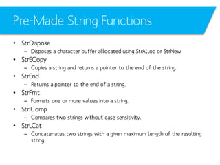 Pre-Made String Functions
• StrDispose
– Disposes a character buffer allocated using StrAlloc or StrNew.

• StrECopy
– Copies a string and returns a pointer to the end of the string.

• StrEnd
– Returns a pointer to the end of a string.

• StrFmt
– Formats one or more values into a string.

• StrIComp
– Compares two strings without case sensitivity.

• StrLCat
– Concatenates two strings with a given maximum length of the resulting
string.

 