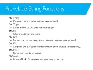 Pre-Made String Functions
• StrLComp
– Compares two strings for a given maximum length.

• StrLCopy
– Copies a string up to a given maximum length.

• StrLen
– Returns the length of a string.

• StrLFmt
– Formats one or more values into a string with a given maximum length.

• StrLIComp
– Compares two strings for a given maximum length without case sensitivity.

• StrLower
– Converts a string to lowercase.

• StrMove
– Moves a block of characters from one string to another.

 