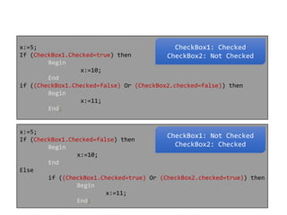x:=5;
CheckBox1: Checked
If (CheckBox1.Checked=true) then
CheckBox2: Not Checked
Begin
x:=10;
End
if ((CheckBox1.Checked=false) Or (CheckBox2.checked=false)) then
Begin
x:=11;
End;

x:=5;
CheckBox1: Not Checked
If (CheckBox1.Checked=false) then
CheckBox2: Checked
Begin
x:=10;
End
Else
if ((CheckBox1.Checked=true) Or (CheckBox2.checked=true)) then
Begin
x:=11;
End;

 