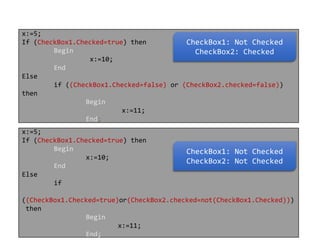 x:=5;
If (CheckBox1.Checked=true) then
CheckBox1: Not Checked
Begin
CheckBox2: Checked
x:=10;
End
Else
if ((CheckBox1.Checked=false) or (CheckBox2.checked=false))
then
Begin
x:=11;
End;

x:=5;
If (CheckBox1.Checked=true) then
Begin
x:=10;
End
Else
if

CheckBox1: Not Checked
CheckBox2: Not Checked

((CheckBox1.Checked=true)or(CheckBox2.checked=not(CheckBox1.Checked)))
then
Begin
x:=11;
End;

 