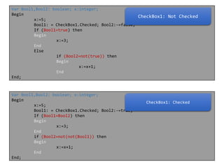 Var Bool1,Bool2: boolean; x:integer;
Begin
CheckBox1: Not Checked
x:=5;
Bool1: = CheckBox1.Checked; Bool2:-=false;
If (Bool1=true) then
Begin
x:=3;
End
Else
if (Bool2=not(true)) then
Begin
x:=x+1;
End
End;

Var Bool1,Bool2: boolean; x:integer;
Begin
x:=5;
Bool1: = CheckBox1.Checked; Bool2:-=true;
If (Bool1=Bool2) then
Begin
x:=3;
End
if (Bool2=not(not(Bool1)) then
Begin
x:=x+1;
End
End;

CheckBox1: Checked

 