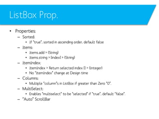 ListBox Prop.
• Properties:
– Sorted:
• If “true”, sorted in ascending order, default false

– Items:
• Items.add > (String)
• Items.string > [index] > (String)

– ItemIndex:
• ItemIndex > Return selected index [] > (Integer)
• No “ItemIndex” change at Design time

– Columns:
• Multiple “column”s in ListBox if greater than Zero “0”.

– MultiSelect:
• Enables “multiselect” to be “selected” if “true”, default “false”.

– “Auto” ScrollBar

 