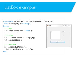 ListBox example
procedure TForm2.Button1Click(Sender: TObject);
var x:integer; s:string;
begin
//Items
ListBox1.Items.Add('hehe');
//String
s:=ListBox1.Items.Strings[0];
Label1.caption:=s;

//ItemIndex
x:=ListBox1.ItemIndex;
Label2.caption:=inttostr(x);
end;

 