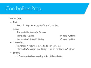 ComboBox Prop.
• Properties:
– Text
• Text > (string) like a “caption” for “ComboBox”

– Items
• The available “option”s for user.
• Items.add > (String)
• Items.string > [index] > (String)

// func. Runtime
// func. Runtime

– ItemIndex
• ItemIndex > Return selected index [] > (Integer)
• “ItemIndex” changable at Design time , in contrary to “ListBox”

– Sorted:
• If “true”, sorted in ascending order, default false

 
