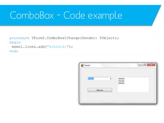 ComboBox – Code example
procedure TForm2.ComboBox1Change(Sender: TObject);
begin
memo1.lines.add('krkrkrkr');
end;

 