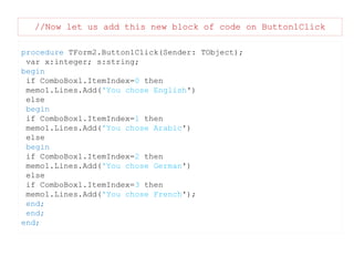 //Now let us add this new block of code on Button1Click
procedure TForm2.Button1Click(Sender: TObject);
var x:integer; s:string;
begin
if ComboBox1.ItemIndex=0 then
memo1.Lines.Add('You chose English')
else
begin
if ComboBox1.ItemIndex=1 then
memo1.Lines.Add('You chose Arabic')
else
begin
if ComboBox1.ItemIndex=2 then
memo1.Lines.Add('You chose German')
else
if ComboBox1.ItemIndex=3 then
memo1.Lines.Add('You chose French');
end;
end;
end;

 