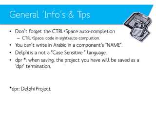 General ‘Info’s & Tips
• Don’t forget the CTRL+Space auto-completion
– CTRL+Space: code in-sightauto-completion.

• You can’t write in Arabic in a component’s “NAME”.
• Delphi is a not a “Case Sensitive ” language.
• dpr *: when saving, the project you have will be saved as a
‘dpr’ termination.

*dpr: Delphi Project

 