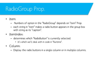 RadioGroup Prop.
• Item:
– Numbers of option in the “RadioGroup” depends on “item” Prop.
– each string in “item” makes a radio button appears in the group box
with string as its “caption”.

• ItemIndex:
– determines which “RadioButton” is currently selected.
• It’s which we’ll deal with in code in “Runtime”.

• Column:
– Display the radio buttons in a single column or in multiple columns.

 